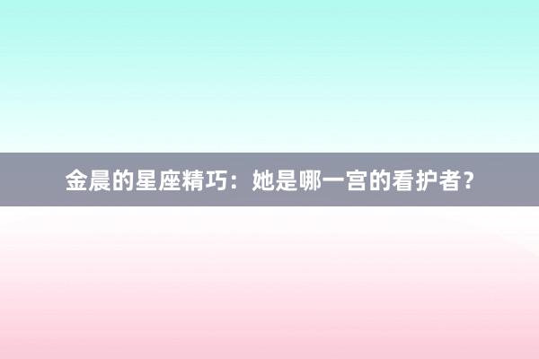 金晨的星座精巧：她是哪一宫的看护者？