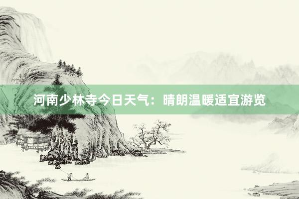 河南少林寺今日天气：晴朗温暖适宜游览